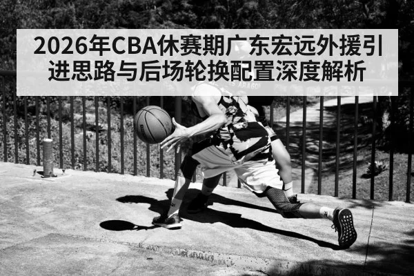 2026年CBA休赛期广东宏远外援引进思路与后场轮换配置深度解析
