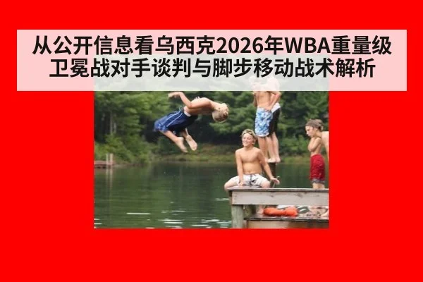 从公开信息看乌西克2026年WBA重量级卫冕战对手谈判与脚步移动战术解析