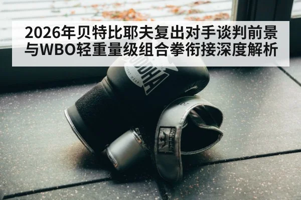 2026年贝特比耶夫复出对手谈判前景与WBO轻重量级组合拳衔接深度解析